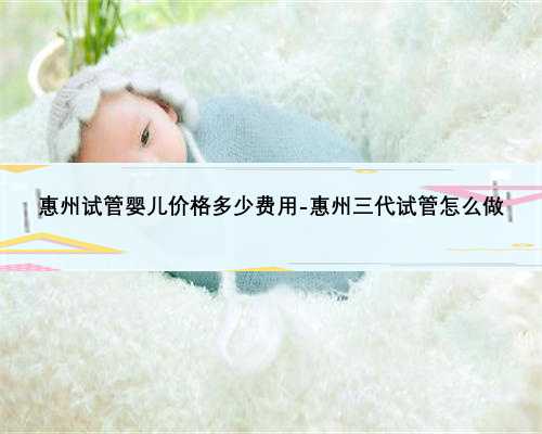 惠州试管婴儿价格多少费用-惠州三代试管怎么做