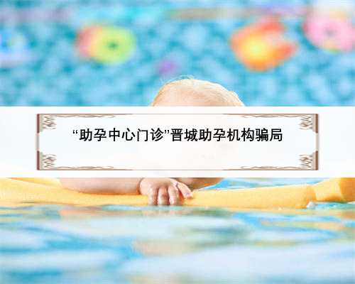 “助孕中心门诊”晋城助孕机构骗局